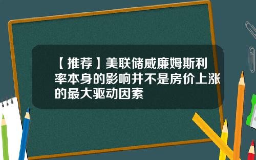 【推荐】美联储威廉姆斯利率本身的影响并不是房价上涨的最大驱动因素