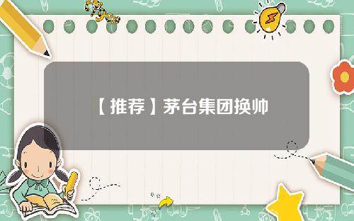 【推荐】茅台集团换帅