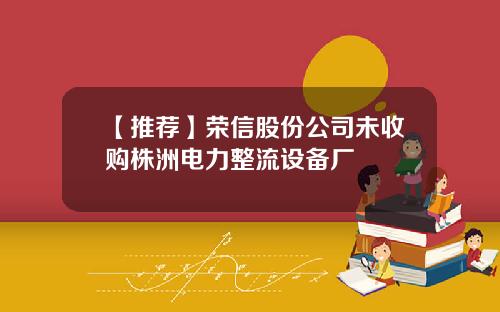 【推荐】荣信股份公司未收购株洲电力整流设备厂