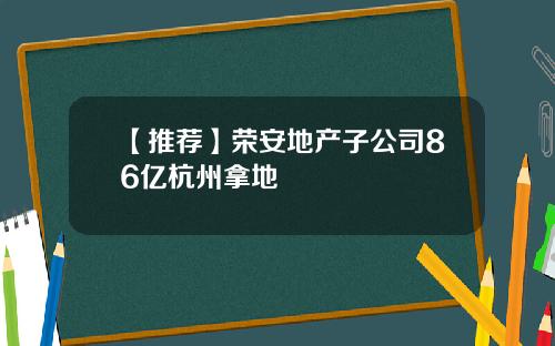 【推荐】荣安地产子公司86亿杭州拿地