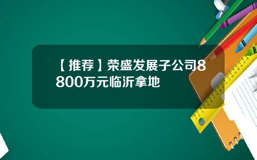 【推荐】荣盛发展子公司8800万元临沂拿地