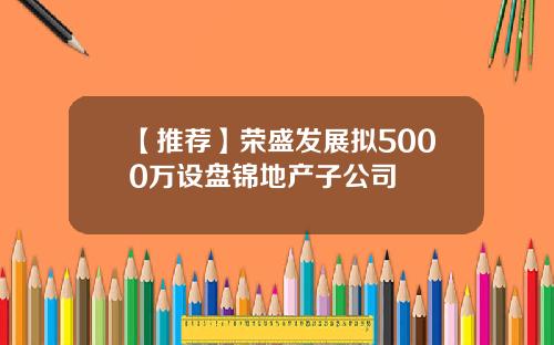 【推荐】荣盛发展拟5000万设盘锦地产子公司