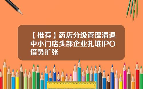 【推荐】药店分级管理清退中小门店头部企业扎堆IPO借势扩张