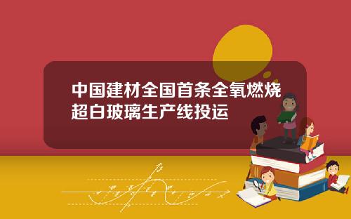 中国建材全国首条全氧燃烧超白玻璃生产线投运
