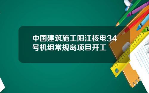 中国建筑施工阳江核电34号机组常规岛项目开工