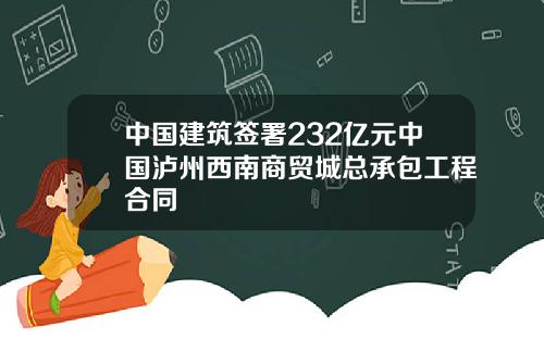 中国建筑签署232亿元中国泸州西南商贸城总承包工程合同