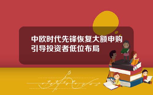 中欧时代先锋恢复大额申购引导投资者低位布局