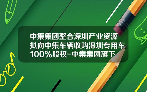 中集集团整合深圳产业资源拟向中集车辆收购深圳专用车100%股权-中集集团旗下上市公司