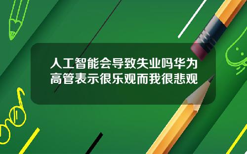 人工智能会导致失业吗华为高管表示很乐观而我很悲观