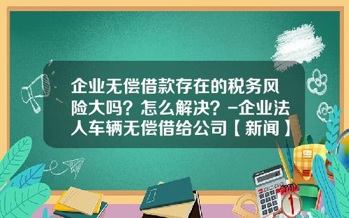 企业无偿借款存在的税务风险大吗？怎么解决？-企业法人车辆无偿借给公司【新闻】.