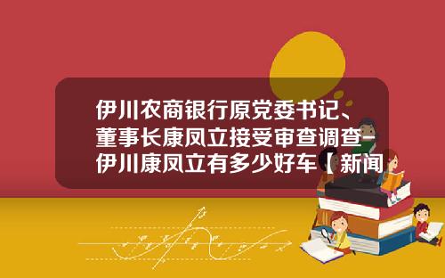 伊川农商银行原党委书记、董事长康凤立接受审查调查-伊川康凤立有多少好车【新闻】.