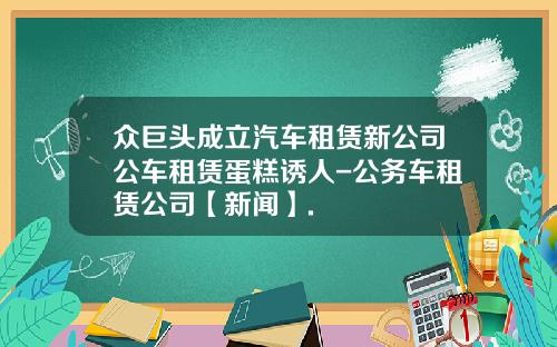 众巨头成立汽车租赁新公司公车租赁蛋糕诱人-公务车租赁公司【新闻】.