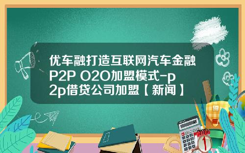 优车融打造互联网汽车金融P2P+O2O加盟模式-p2p借贷公司加盟【新闻】