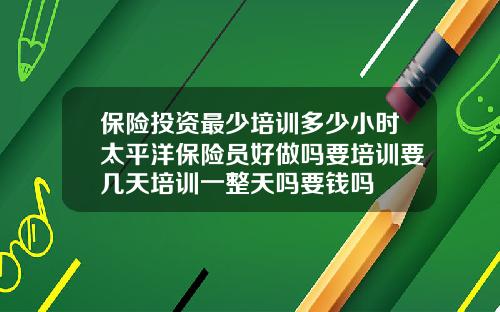 保险投资最少培训多少小时太平洋保险员好做吗要培训要几天培训一整天吗要钱吗