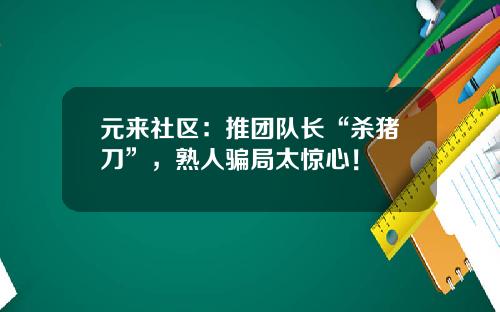 元来社区：推团队长“杀猪刀”，熟人骗局太惊心！