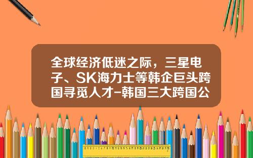 全球经济低迷之际，三星电子、SK海力士等韩企巨头跨国寻觅人才-韩国三大跨国公司