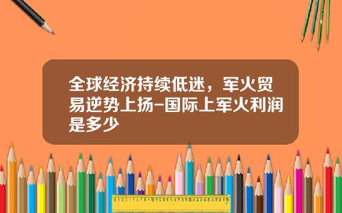 全球经济持续低迷,军火贸易逆势上扬-国际上军火利润是多少