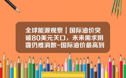 全球能源观察|国际油价突破80美元关口,未来需求阴霾仍难消散-国际油价最高到过多少