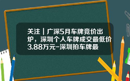 关注｜广深5月车牌竞价出炉，深圳个人车牌成交最低价3.88万元-深圳拍车牌最高价格是多少【新闻】.