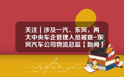 关注｜涉及一汽、东风，两大中央车企管理人员被查-东风汽车公司物流总监【新闻】.