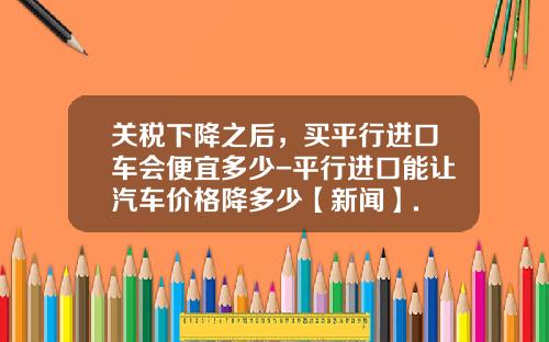 关税下降之后，买平行进口车会便宜多少-平行进口能让汽车价格降多少【新闻】.