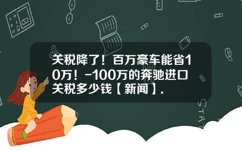 关税降了！百万豪车能省10万！-100万的奔驰进口关税多少钱【新闻】.