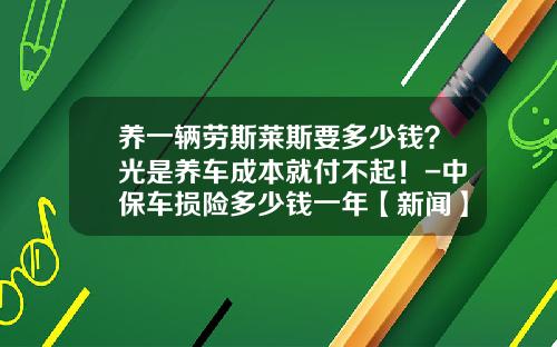 养一辆劳斯莱斯要多少钱？光是养车成本就付不起！-中保车损险多少钱一年【新闻】