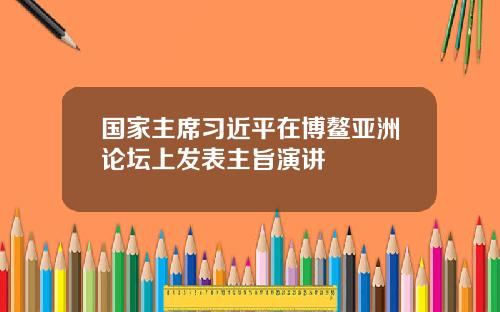 国家主席习近平在博鳌亚洲论坛上发表主旨演讲