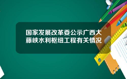 国家发展改革委公示广西大藤峡水利枢纽工程有关情况