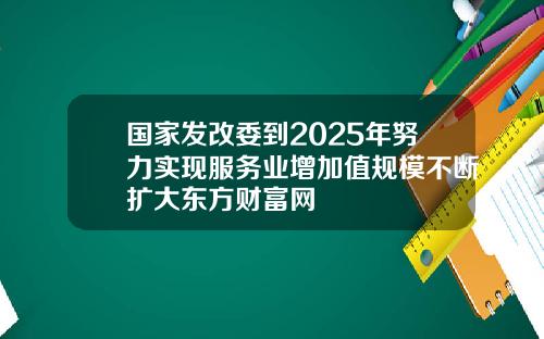 国家发改委到2025年努力实现服务业增加值规模不断扩大东方财富网