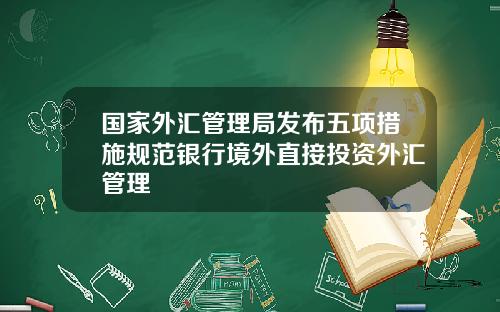 国家外汇管理局发布五项措施规范银行境外直接投资外汇管理