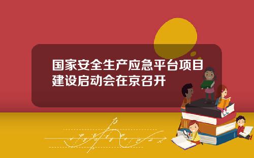 国家安全生产应急平台项目建设启动会在京召开