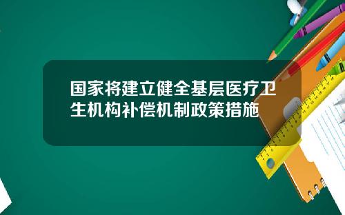 国家将建立健全基层医疗卫生机构补偿机制政策措施