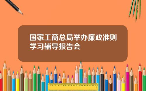 国家工商总局举办廉政准则学习辅导报告会