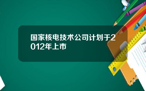 国家核电技术公司计划于2012年上市