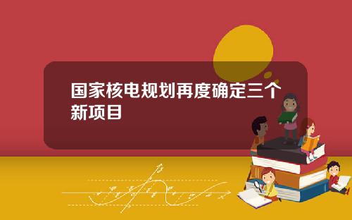 国家核电规划再度确定三个新项目