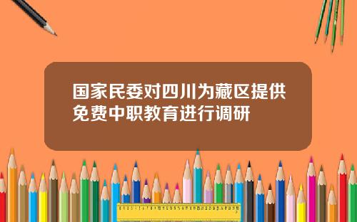 国家民委对四川为藏区提供免费中职教育进行调研