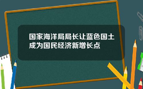 国家海洋局局长让蓝色国土成为国民经济新增长点