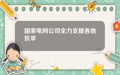 国家电网公司全力支援各地抗旱