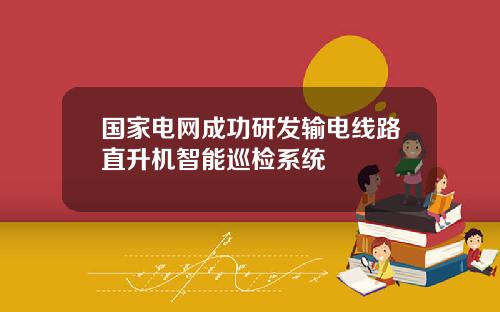 国家电网成功研发输电线路直升机智能巡检系统