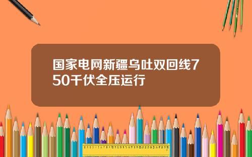 国家电网新疆乌吐双回线750千伏全压运行