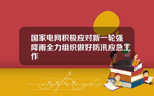 国家电网积极应对新一轮强降雨全力组织做好防汛应急工作