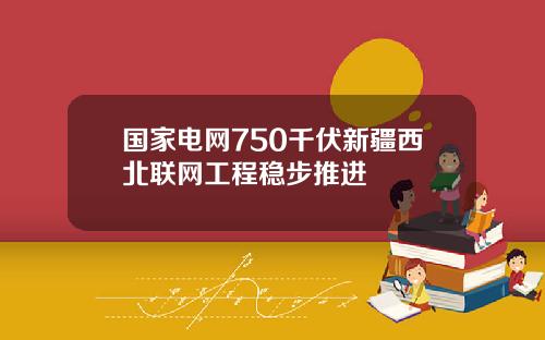 国家电网750千伏新疆西北联网工程稳步推进