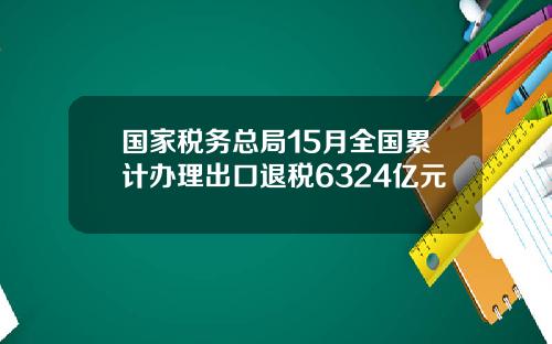国家税务总局15月全国累计办理出口退税6324亿元