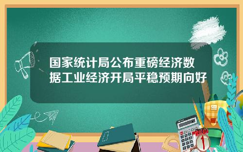 国家统计局公布重磅经济数据工业经济开局平稳预期向好