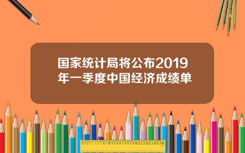 国家统计局将公布2019年一季度中国经济成绩单