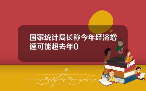 国家统计局长称今年经济增速可能超去年0