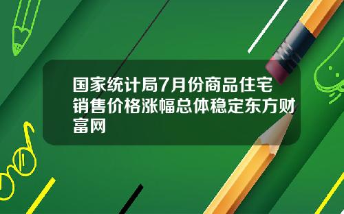 国家统计局7月份商品住宅销售价格涨幅总体稳定东方财富网