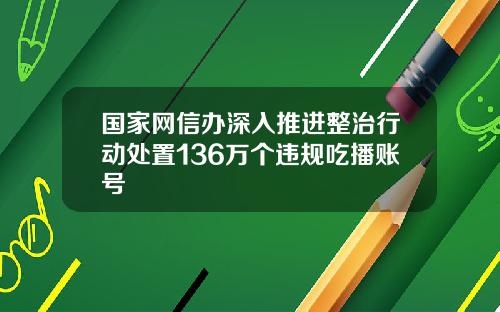 国家网信办深入推进整治行动处置136万个违规吃播账号