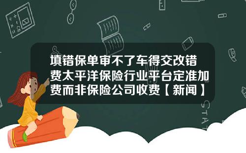 填错保单审不了车得交改错费太平洋保险行业平台定准加费而非保险公司收费【新闻】